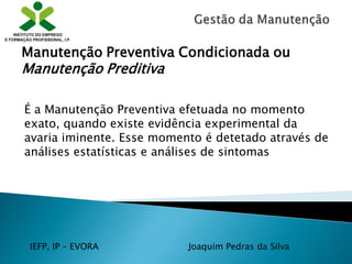 IEFP, IP – EVORA Joaquim Pedras da Silva
É a Manutenção Preventiva efetuada no momento
exato, quando existe evidência experimental da
avaria iminente. Esse momento é detetado através de
análises estatísticas e análises de sintomas
Manutenção Preventiva Condicionada ou
Manutenção Preditiva
 