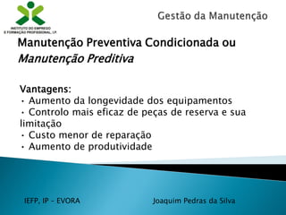 IEFP, IP – EVORA Joaquim Pedras da Silva
Vantagens:
• Aumento da longevidade dos equipamentos
• Controlo mais eficaz de peças de reserva e sua
limitação
• Custo menor de reparação
• Aumento de produtividade
Manutenção Preventiva Condicionada ou
Manutenção Preditiva
 