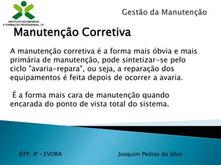IEFP, IP – EVORA Joaquim Pedras da Silva
A manutenção corretiva é a forma mais óbvia e mais
primária de manutenção, pode sintetizar-se pelo
ciclo "avaria-repara", ou seja, a reparação dos
equipamentos é feita depois de ocorrer a avaria.
É a forma mais cara de manutenção quando
encarada do ponto de vista total do sistema.
Manutenção Corretiva
 