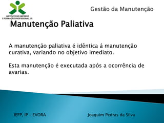IEFP, IP – EVORA Joaquim Pedras da Silva
A manutenção paliativa é idêntica á manutenção
curativa, variando no objetivo imediato.
Esta manutenção é executada após a ocorrência de
avarias.
Manutenção Paliativa
 