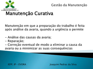 IEFP, IP – EVORA Joaquim Pedras da Silva
Manutenção em que a preparação do trabalho é feita
após análise da avaria, quando a urgência o permite
Manutenção Curativa
- Análise das causas da avaria;
- Reparação;
- Correção eventual de modo a eliminar a causa da
avaria ou a minimizar as suas consequências
 