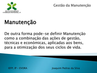 IEFP, IP – EVORA Joaquim Pedras da Silva
Manutenção
De outra forma pode-se definir Manutenção
como a combinação das ações de gestão,
técnicas e económicas, aplicadas aos bens,
para a otimização dos seus ciclos de vida.
 