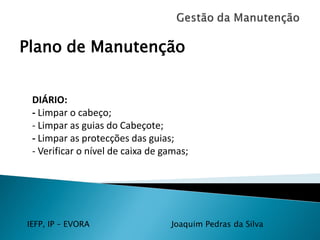 IEFP, IP – EVORA Joaquim Pedras da Silva
Plano de Manutenção
DIÁRIO:
- Limpar o cabeço;
- Limpar as guias do Cabeçote;
- Limpar as protecções das guias;
- Verificar o nível de caixa de gamas;
 