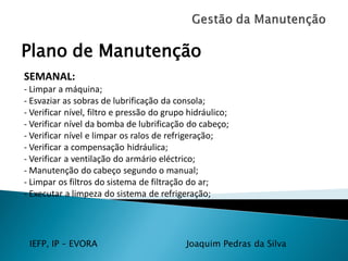 IEFP, IP – EVORA Joaquim Pedras da Silva
Plano de Manutenção
SEMANAL:
- Limpar a máquina;
- Esvaziar as sobras de lubrificação da consola;
- Verificar nível, filtro e pressão do grupo hidráulico;
- Verificar nível da bomba de lubrificação do cabeço;
- Verificar nível e limpar os ralos de refrigeração;
- Verificar a compensação hidráulica;
- Verificar a ventilação do armário eléctrico;
- Manutenção do cabeço segundo o manual;
- Limpar os filtros do sistema de filtração do ar;
- Executar a limpeza do sistema de refrigeração;
 