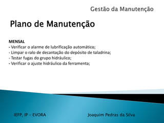 IEFP, IP – EVORA Joaquim Pedras da Silva
Plano de Manutenção
MENSAL
- Verificar o alarme de lubrificação automático;
- Limpar o ralo de decantação do depósito de taladrina;
- Testar fugas do grupo hidráulico;
- Verificar o ajuste hidráulico da ferramenta;
 