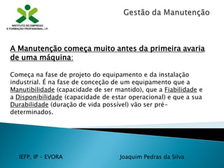 IEFP, IP – EVORA Joaquim Pedras da Silva
A Manutenção começa muito antes da primeira avaria
de uma máquina:
Começa na fase de projeto do equipamento e da instalação
industrial. É na fase de conceção de um equipamento que a
Manutibilidade (capacidade de ser mantido), que a Fiabilidade e
a Disponibilidade (capacidade de estar operacional) e que a sua
Durabilidade (duração de vida possível) vão ser pré-
determinados.
 