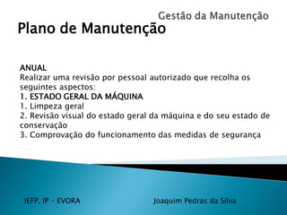IEFP, IP – EVORA Joaquim Pedras da Silva
Plano de Manutenção
ANUAL
Realizar uma revisão por pessoal autorizado que recolha os
seguintes aspectos:
1. ESTADO GERAL DA MÁQUINA
1. Limpeza geral
2. Revisão visual do estado geral da máquina e do seu estado de
conservação
3. Comprovação do funcionamento das medidas de segurança
 
