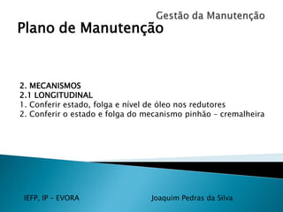 IEFP, IP – EVORA Joaquim Pedras da Silva
Plano de Manutenção
2. MECANISMOS
2.1 LONGITUDINAL
1. Conferir estado, folga e nível de óleo nos redutores
2. Conferir o estado e folga do mecanismo pinhão – cremalheira
 