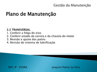 IEFP, IP – EVORA Joaquim Pedras da Silva
Plano de Manutenção
2.2 TRANSVERSAL
1. Conferir a folga do eixo
2. Conferir estado da correia e da chaveta do motor
3. Revisão e ajuste dos patins
4. Revisão do sistema de lubrificação
 