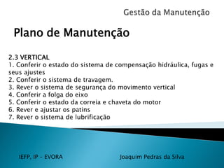 IEFP, IP – EVORA Joaquim Pedras da Silva
Plano de Manutenção
2.3 VERTICAL
1. Conferir o estado do sistema de compensação hidráulica, fugas e
seus ajustes
2. Conferir o sistema de travagem.
3. Rever o sistema de segurança do movimento vertical
4. Conferir a folga do eixo
5. Conferir o estado da correia e chaveta do motor
6. Rever e ajustar os patins
7. Rever o sistema de lubrificação
 