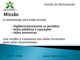 IEFP, IP – EVORA Joaquim Pedras da Silva
A manutenção uma tripla missão:
- Vigilância permanente ou periódica
- Ações paliativas e reparações
- Ações preventivas
com recolha e tratamento dos dados fornecidos
pelas ações desenvolvidas.
Missão
 