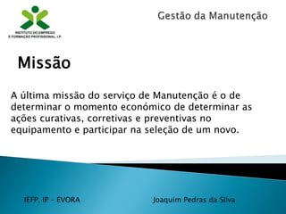 IEFP, IP – EVORA Joaquim Pedras da Silva
A última missão do serviço de Manutenção é o de
determinar o momento económico de determinar as
ações curativas, corretivas e preventivas no
equipamento e participar na seleção de um novo.
Missão
 