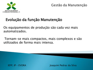 IEFP, IP – EVORA Joaquim Pedras da Silva
Os equipamentos de produção são cada vez mais
automatizados.
Tornam-se mais compactos, mais complexos e são
utilizados de forma mais intensa.
Evolução da função Manutenção
 