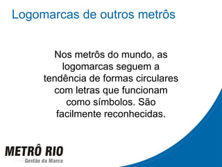 Logomarcas de outros metrôs Nos metrôs do mundo, as logomarcas seguem a tendência de formas circulares com letras que funcionam como símbolos. São facilmente reconhecidas. 
