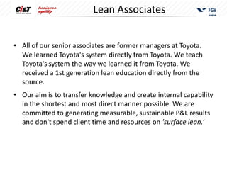 Lean Associates


• All of our senior associates are former managers at Toyota.
  We learned Toyota's system directly from Toyota. We teach
  Toyota's system the way we learned it from Toyota. We
  received a 1st generation lean education directly from the
  source.
• Our aim is to transfer knowledge and create internal capability
  in the shortest and most direct manner possible. We are
  committed to generating measurable, sustainable P&L results
  and don't spend client time and resources on 'surface lean.’
 