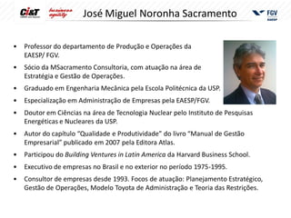 José Miguel Noronha Sacramento

•   Professor do departamento de Produção e Operações da
    EAESP/ FGV.
•   Sócio da MSacramento Consultoria, com atuação na área de
    Estratégia e Gestão de Operações.
• Graduado em Engenharia Mecânica pela Escola Politécnica da USP.
• Especialização em Administração de Empresas pela EAESP/FGV.
• Doutor em Ciências na área de Tecnologia Nuclear pelo Instituto de Pesquisas
  Energéticas e Nucleares da USP.
• Autor do capítulo “Qualidade e Produtividade” do livro “Manual de Gestão
  Empresarial” publicado em 2007 pela Editora Atlas.
•   Participou do Building Ventures in Latin America da Harvard Business School.
•   Executivo de empresas no Brasil e no exterior no período 1975-1995.
• Consultor de empresas desde 1993. Focos de atuação: Planejamento Estratégico,
  Gestão de Operações, Modelo Toyota de Administração e Teoria das Restrições.
 