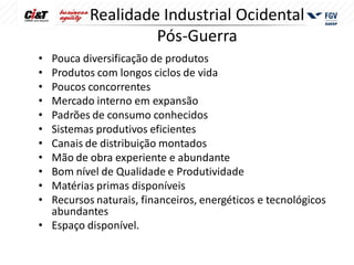 Realidade Industrial Ocidental
                   Pós-Guerra
• Pouca diversificação de produtos
• Produtos com longos ciclos de vida
• Poucos concorrentes
• Mercado interno em expansão
• Padrões de consumo conhecidos
• Sistemas produtivos eficientes
• Canais de distribuição montados
• Mão de obra experiente e abundante
• Bom nível de Qualidade e Produtividade
• Matérias primas disponíveis
• Recursos naturais, financeiros, energéticos e tecnológicos
  abundantes
• Espaço disponível.
 