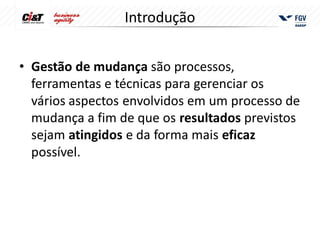 Introdução


• Gestão de mudança são processos,
  ferramentas e técnicas para gerenciar os
  vários aspectos envolvidos em um processo de
  mudança a fim de que os resultados previstos
  sejam atingidos e da forma mais eficaz
  possível.
 