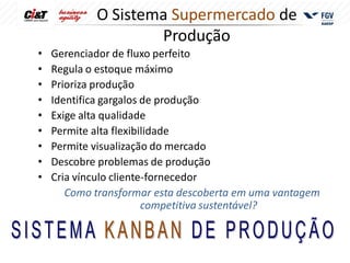 O Sistema Supermercado de
                    Produção
•   Gerenciador de fluxo perfeito
•   Regula o estoque máximo
•   Prioriza produção
•   Identifica gargalos de produção
•   Exige alta qualidade
•   Permite alta flexibilidade
•   Permite visualização do mercado
•   Descobre problemas de produção
•   Cria vínculo cliente-fornecedor
       Como transformar esta descoberta em uma vantagem
                        competitiva sustentável?
 