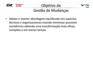 Objetivo da
                     Gestão de Mudanças
• Adotar e manter abordagem equilibrada nos aspectos
  técnicos e organizacionais visando minimizar possíveis
  resistências obtendo uma transformação mais eficaz,
  completa e em menor tempo.
 