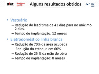 Alguns resultados obtidos


• Vestuário
  – Redução do lead time de 43 dias para no máximo
    2 dias.
  – Tempo de implantação: 12 meses
• Eletrodoméstico linha branca
  – Redução de 70% da área ocupada
  – Redução do estoque em 60%
  – Redução de 25 % da mão de obra
  – Tempo de implantação: 8 meses
 