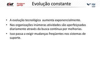 Evolução constante


• A evolução tecnológica aumenta exponencialmente.
• Nas organizações inúmeras atividades são aperfeiçoadas
  diariamente através da busca contínua por melhorias.
• Isso passa a exigir mudanças freqüentes nos sistemas de
  suporte.
 