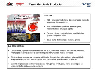 Caso – Gestão da Produção



                                            CONTEXTO

                                            •   ACC - empresa tradicional do pulverizado mercado
                                                americano de conectores

                                            •   Alta variedade de produtos e embalagens,
                                                necessidade de entregas rápidas

                                            •   Foco no cliente, custos baixos, qualidade boa
                                                graças a inspeção 100%

                                            •   Baixo custo de insumos e matéria prima


DJC CORPORATION

•   Concorrente japonês montando fábrica nos EUA, com uma filosofia de foco na produção.
    Priorização da simplicidade e facilidade para manufaturar, não da inovação

•   Eliminação do que não agrega valor, utilização de materiais alternativos, alta qualidade
    assegurada no processo, custos baixos pela racionalização máxima da produção

•   Escolha de processos confiáveis (evolução no lugar da revolução), novas tecnologias só
    implementadas após domínio completo
 