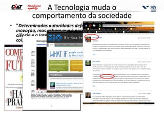 A Tecnologia muda o
                comportamento da sociedade
• "Determinadas autoridades defendem o projeto nacional de
  inovação, mas acham que é possível ser nacional e isolado. A
  ciência e a Internet acabaram com a possibilidade de qualquer
  coisa neste mundo ser isolada e autônoma"
        Antonio Britto
        presidente da Interfarma
        Associação da Indústria Farmacêutica de Pesquisa

• ”Intelligence is controlled by a network of thousands of genes,
  with each making just a small contribution to overall intelligence,
  rather than the handful of powerful genes that scientists once
  predicted”
        Robert Plomin
       professor catedrático de Behavioural Genetics
       Institute of Psychiatry at King’s College, London


  Copyright @1995
 