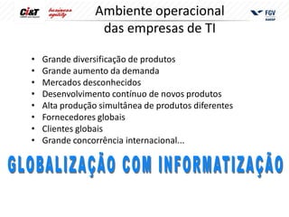 Ambiente operacional
                  das empresas de TI

•   Grande diversificação de produtos
•   Grande aumento da demanda
•   Mercados desconhecidos
•   Desenvolvimento contínuo de novos produtos
•   Alta produção simultânea de produtos diferentes
•   Fornecedores globais
•   Clientes globais
•   Grande concorrência internacional...
 