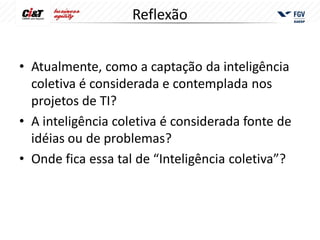Reflexão


• Atualmente, como a captação da inteligência
  coletiva é considerada e contemplada nos
  projetos de TI?
• A inteligência coletiva é considerada fonte de
  idéias ou de problemas?
• Onde fica essa tal de “Inteligência coletiva”?
 