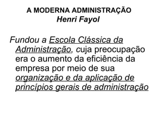 A MODERNA ADMINISTRAÇÃO
           Henri Fayol

Fundou a Escola Clássica da
 Administração, cuja preocupação
 era o aumento da eficiência da
 empresa por meio de sua
 organização e da aplicação de
 princípios gerais de administração
 