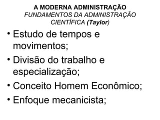 A MODERNA ADMINISTRAÇÃO
   FUNDAMENTOS DA ADMINISTRAÇÃO
         CIENTÍFICA (Taylor)
• Estudo de tempos e
  movimentos;
• Divisão do trabalho e
  especialização;
• Conceito Homem Econômico;
• Enfoque mecanicista;
 
