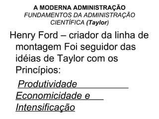 A MODERNA ADMINISTRAÇÃO
   FUNDAMENTOS DA ADMINISTRAÇÃO
         CIENTÍFICA (Taylor)

Henry Ford – criador da linha de
 montagem Foi seguidor das
 idéias de Taylor com os
 Princípios:
  Produtividade
 Economicidade e
 Intensificação
 