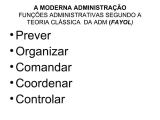 A MODERNA ADMINISTRAÇÃO
 FUNÇÕES ADMINISTRATIVAS SEGUNDO A
   TEORIA CLÁSSICA DA ADM (FAYOL)

• Prever
• Organizar
• Comandar
• Coordenar
• Controlar
 