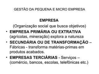 GESTÃO DA PEQUENA E MICRO EMPRESA


                   EMPRESA
    (Organização social que busca objetivos)
• EMPRESA PRIMÁRIA OU EXTRATIVA
  (agrícolas, mineração) explora a natureza
• SECUNDÁRIA OU DE TRANSFORMAÇÃO –
  Fábricas - transforma matérias-primas em
  produtos acabados.
• EMPRESAS TERCIÁRIAS - Serviços –
  (comércio, bancos, escolas, telefônicas etc.)
 