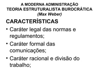 A MODERNA ADMINISTRAÇÃO
TEORIA ESTRUTURALISTA BUROCRÁTICA
            (Max Weber)
CARACTERÍSTICAS
• Caráter legal das normas e
  regulamentos;
• Caráter formal das
  comunicações;
• Caráter racional e divisão do
  trabalho;
 