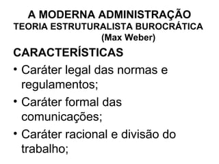 A MODERNA ADMINISTRAÇÃO
TEORIA ESTRUTURALISTA BUROCRÁTICA
               (Max Weber)
CARACTERÍSTICAS
• Caráter legal das normas e
  regulamentos;
• Caráter formal das
  comunicações;
• Caráter racional e divisão do
  trabalho;
 