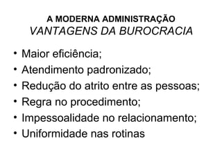 A MODERNA ADMINISTRAÇÃO
     VANTAGENS DA BUROCRACIA

•   Maior eficiência;
•   Atendimento padronizado;
•   Redução do atrito entre as pessoas;
•   Regra no procedimento;
•   Impessoalidade no relacionamento;
•   Uniformidade nas rotinas
 