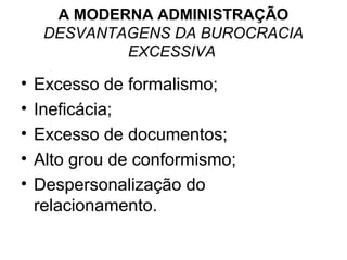 A MODERNA ADMINISTRAÇÃO
     DESVANTAGENS DA BUROCRACIA
             EXCESSIVA

•   Excesso de formalismo;
•   Ineficácia;
•   Excesso de documentos;
•   Alto grou de conformismo;
•   Despersonalização do
    relacionamento.
 