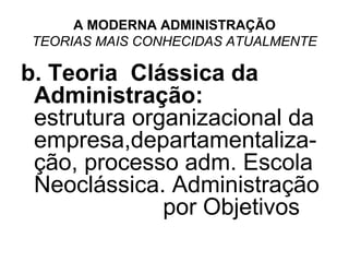 A MODERNA ADMINISTRAÇÃO
 TEORIAS MAIS CONHECIDAS ATUALMENTE

b. Teoria Clássica da
 Administração:
 estrutura organizacional da
 empresa,departamentaliza-
 ção, processo adm. Escola
 Neoclássica. Administração
              por Objetivos
 