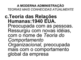 A MODERNA ADMINISTRAÇÃO
 TEORIAS MAIS CONHECIDAS ATUALMENTE

c.Teoria das Relações
 Humanas:1940 EUA.
 Preocupada com as pessoas.
 Ressurgiu com novas idéias,
 com o nome de Teoria do
 Comportamento
 Organizacional, preocupada
 mais com o comportamento
 global da empresa
 