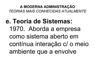 A MODERNA ADMINISTRAÇÃO
 TEORIAS MAIS CONHECIDAS ATUALMENTE

e. Teoria de Sistemas:
 1970. Aborda a empresa
 como sistema aberto em
 contínua interação c/ o meio
 ambiente que a envolve
 