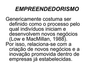 EMPREENDEDORISMO
Genericamente costuma ser
 definido como o processo pelo
 qual indivíduos iniciam e
 desenvolvem novos negócios
 (Low e MacMillan, 1988).
Por isso, relaciona-se com a
 criação de novos negócios e a
 inovação promovida dentro de
 empresas já estabelecidas.
 