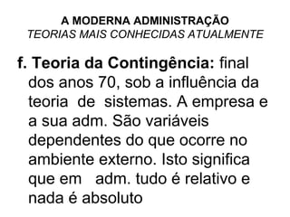 A MODERNA ADMINISTRAÇÃO
 TEORIAS MAIS CONHECIDAS ATUALMENTE

f. Teoria da Contingência: final
  dos anos 70, sob a influência da
  teoria de sistemas. A empresa e
  a sua adm. São variáveis
  dependentes do que ocorre no
  ambiente externo. Isto significa
  que em adm. tudo é relativo e
  nada é absoluto
 