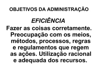 OBJETIVOS DA ADMINISTRAÇÃO

         EFICIÊNCIA
Fazer as coisas corretamente.
 Preocupação com os meios,
 métodos, processos, regras
  e regulamentos que regem
 as ações. Utilização racional
  e adequada dos recursos.
 