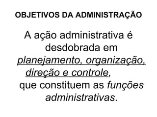 OBJETIVOS DA ADMINISTRAÇÃO

 A ação administrativa é
      desdobrada em
planejamento, organização,
  direção e controle,
que constituem as funções
      administrativas.
 
