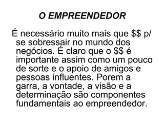 O EMPREENDEDOR
É necessário muito mais que $$ p/
 se sobressair no mundo dos
 negócios. É claro que o $$ é
 importante assim como um pouco
 de sorte e o apoio de amigos e
 pessoas influentes. Porem a
 garra, a vontade, a visão e a
 determinação são componentes
 fundamentais ao empreendedor.
 