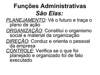 Funções Administrativas
         São Elas:
PLANEJAMENTO: Vê o futuro e traça o
 plano de ação
ORGANIZAÇÃO: Constitui o organismo
 social e material da organização
DIREÇÃO: Conduz e orienta o pessoal
 da empresa
CONTROLE: Verifica se o que foi
 planejado e organizado foi de fato
 executado.
 