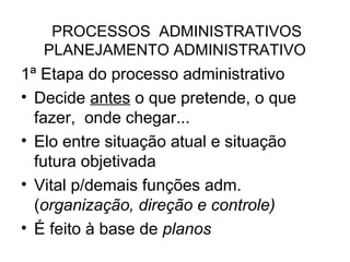 PROCESSOS ADMINISTRATIVOS
   PLANEJAMENTO ADMINISTRATIVO
1ª Etapa do processo administrativo
• Decide antes o que pretende, o que
  fazer, onde chegar...
• Elo entre situação atual e situação
  futura objetivada
• Vital p/demais funções adm.
  (organização, direção e controle)
• É feito à base de planos
 