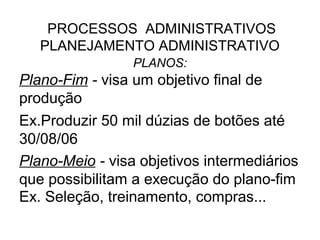 PROCESSOS ADMINISTRATIVOS
   PLANEJAMENTO ADMINISTRATIVO
                 PLANOS:
Plano-Fim - visa um objetivo final de
produção
Ex.Produzir 50 mil dúzias de botões até
30/08/06
Plano-Meio - visa objetivos intermediários
que possibilitam a execução do plano-fim
Ex. Seleção, treinamento, compras...
 